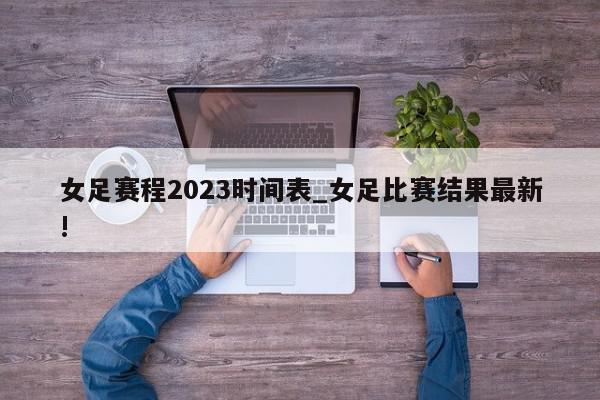 女足赛程2023时间表_女足比赛结果最新!