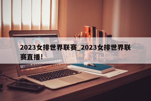 2023女排世界联赛_2023女排世界联赛直播!