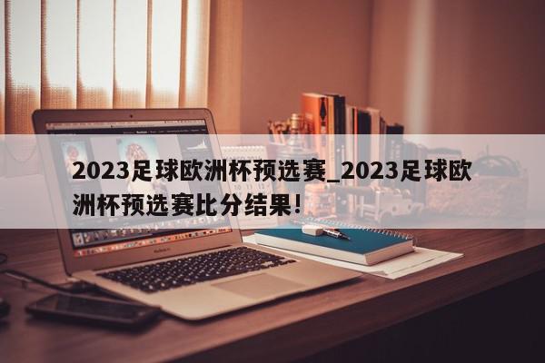 2023足球欧洲杯预选赛_2023足球欧洲杯预选赛比分结果!