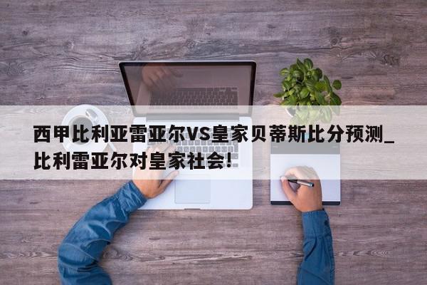 西甲比利亚雷亚尔VS皇家贝蒂斯比分预测_比利雷亚尔对皇家社会!