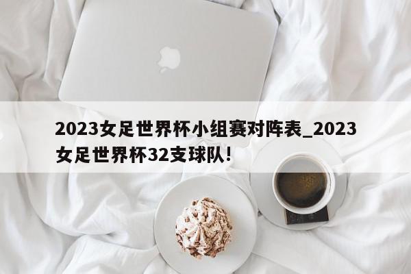 2023女足世界杯小组赛对阵表_2023女足世界杯32支球队!