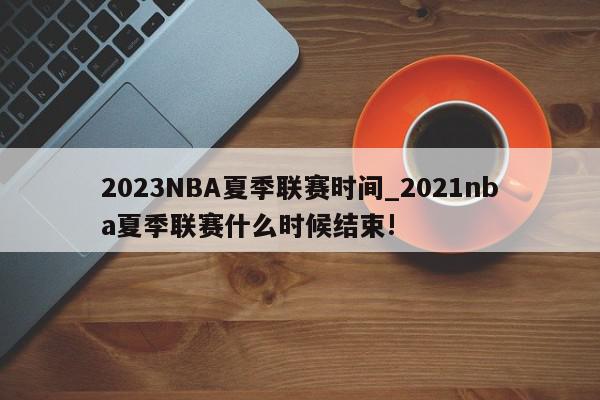 2023NBA夏季联赛时间_2021nba夏季联赛什么时候结束!