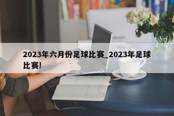 2023年六月份足球比赛_2023年足球比赛!