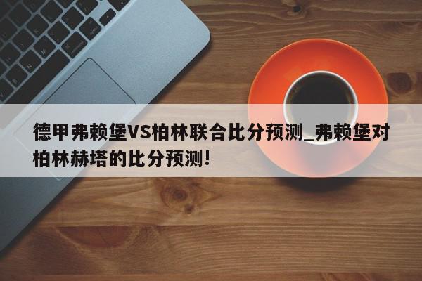 德甲弗赖堡VS柏林联合比分预测_弗赖堡对柏林赫塔的比分预测!