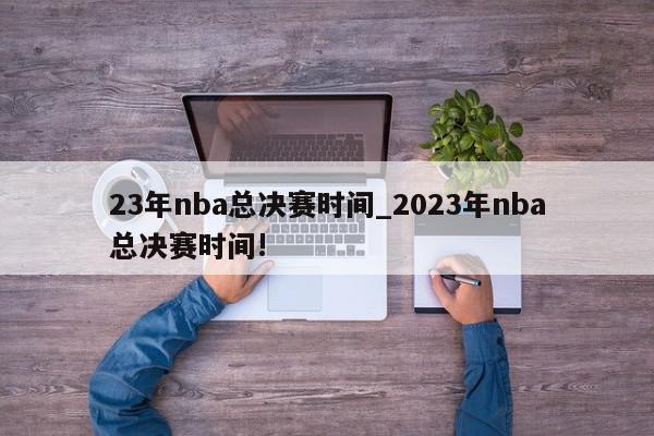 23年nba总决赛时间_2023年nba总决赛时间!