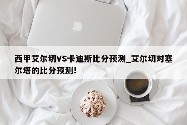 西甲艾尔切VS卡迪斯比分预测_艾尔切对塞尔塔的比分预测!