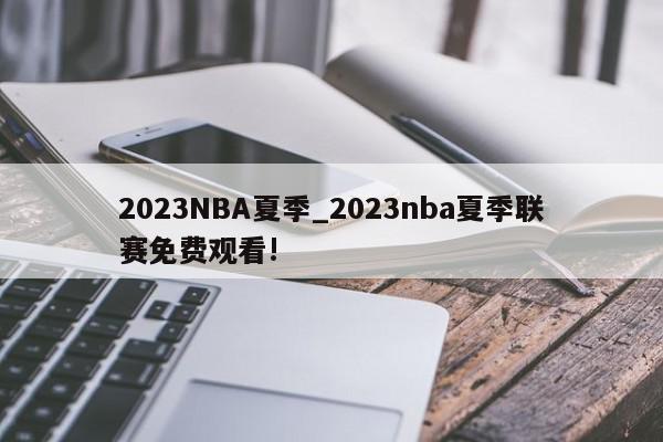 2023NBA夏季_2023nba夏季联赛免费观看!