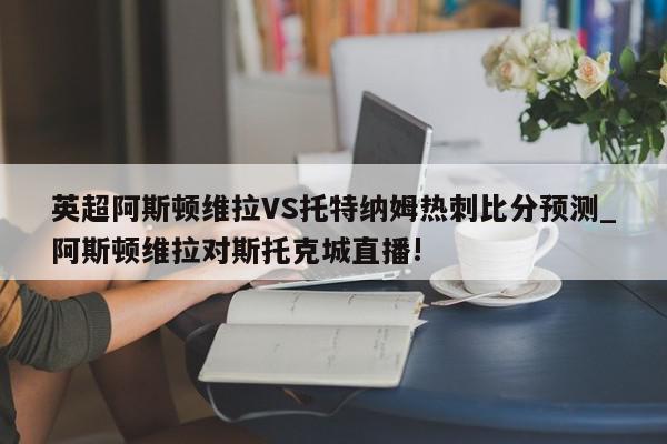 英超阿斯顿维拉VS托特纳姆热刺比分预测_阿斯顿维拉对斯托克城直播!