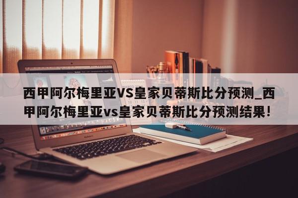 西甲阿尔梅里亚VS皇家贝蒂斯比分预测_西甲阿尔梅里亚vs皇家贝蒂斯比分预测结果!