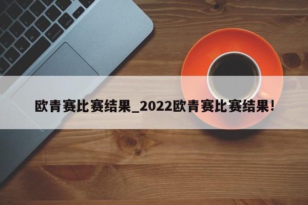 欧青赛比赛结果_2022欧青赛比赛结果!