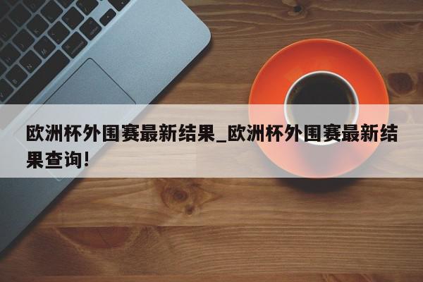 欧洲杯外围赛最新结果_欧洲杯外围赛最新结果查询!