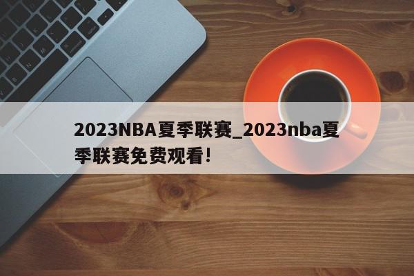 2023NBA夏季联赛_2023nba夏季联赛免费观看!