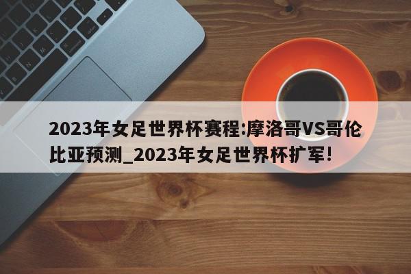 2023年女足世界杯赛程:摩洛哥VS哥伦比亚预测_2023年女足世界杯扩军!