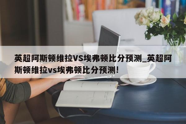 英超阿斯顿维拉VS埃弗顿比分预测_英超阿斯顿维拉vs埃弗顿比分预测!