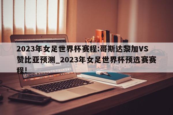 2023年女足世界杯赛程:哥斯达黎加VS赞比亚预测_2023年女足世界杯预选赛赛程!