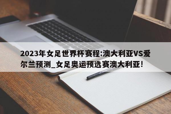 2023年女足世界杯赛程:澳大利亚VS爱尔兰预测_女足奥运预选赛澳大利亚!