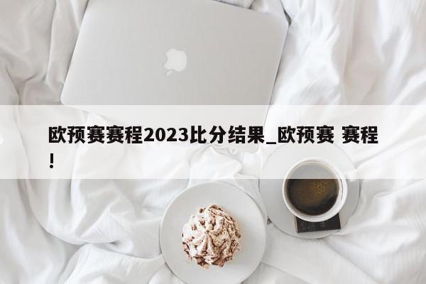 欧预赛赛程2023比分结果_欧预赛 赛程!