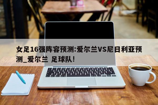 女足16强阵容预测:爱尔兰VS尼日利亚预测_爱尔兰 足球队!