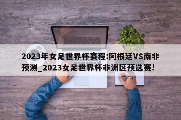 2023年女足世界杯赛程:阿根廷VS南非预测_2023女足世界杯非洲区预选赛!