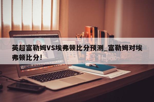 英超富勒姆VS埃弗顿比分预测_富勒姆对埃弗顿比分!