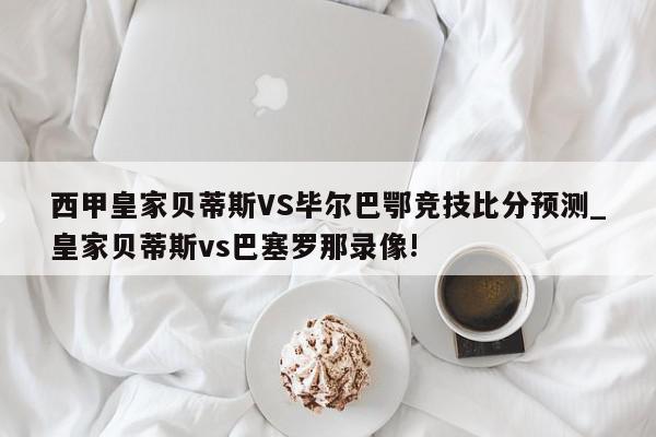 西甲皇家贝蒂斯VS毕尔巴鄂竞技比分预测_皇家贝蒂斯vs巴塞罗那录像!