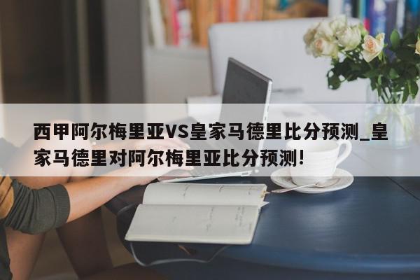 西甲阿尔梅里亚VS皇家马德里比分预测_皇家马德里对阿尔梅里亚比分预测!