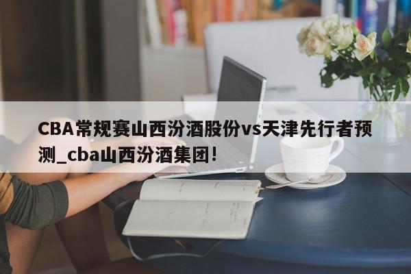 CBA常规赛山西汾酒股份vs天津先行者预测_cba山西汾酒集团!