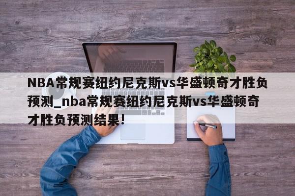 NBA常规赛纽约尼克斯vs华盛顿奇才胜负预测_nba常规赛纽约尼克斯vs华盛顿奇才胜负预测结果!