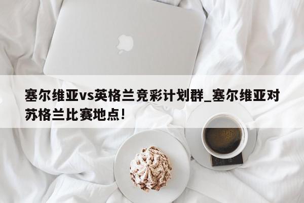 塞尔维亚vs英格兰竞彩计划群_塞尔维亚对苏格兰比赛地点!