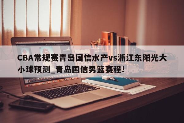 CBA常规赛青岛国信水产vs浙江东阳光大小球预测_青岛国信男篮赛程!