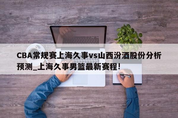 CBA常规赛上海久事vs山西汾酒股份分析预测_上海久事男篮最新赛程!