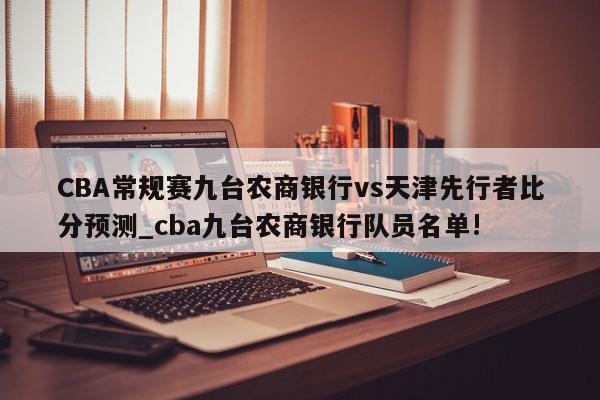 CBA常规赛九台农商银行vs天津先行者比分预测_cba九台农商银行队员名单!