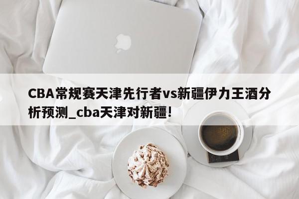 CBA常规赛天津先行者vs新疆伊力王酒分析预测_cba天津对新疆!