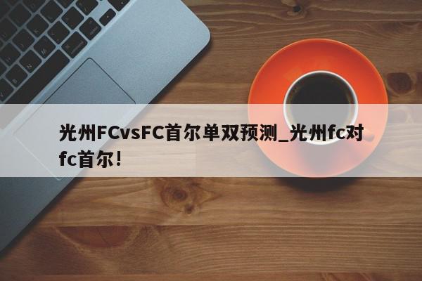 光州FCvsFC首尔单双预测_光州fc对fc首尔!