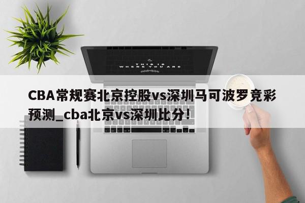 CBA常规赛北京控股vs深圳马可波罗竞彩预测_cba北京vs深圳比分!