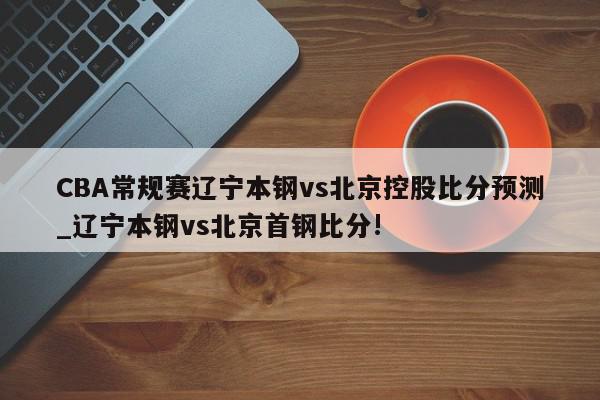 CBA常规赛辽宁本钢vs北京控股比分预测_辽宁本钢vs北京首钢比分!