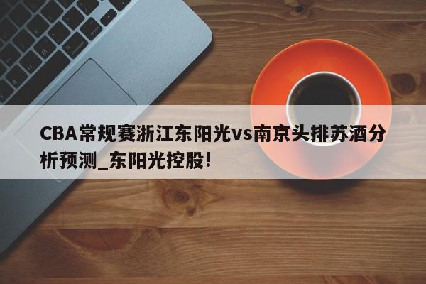 CBA常规赛浙江东阳光vs南京头排苏酒分析预测_东阳光控股!