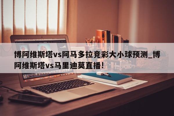 博阿维斯塔vs阿马多拉竞彩大小球预测_博阿维斯塔vs马里迪莫直播!