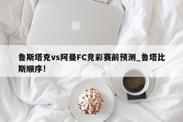 鲁斯塔克vs阿曼FC竞彩赛前预测_鲁塔比斯顺序!