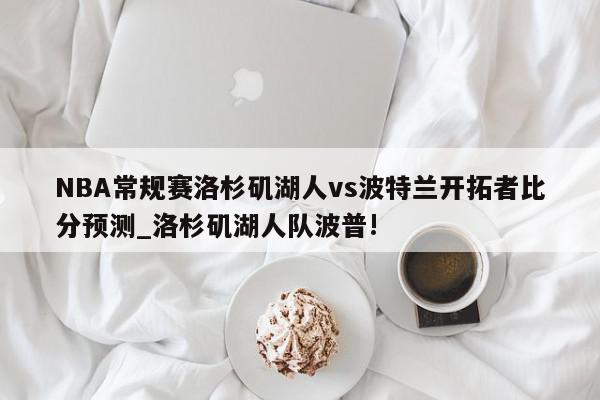 NBA常规赛洛杉矶湖人vs波特兰开拓者比分预测_洛杉矶湖人队波普!