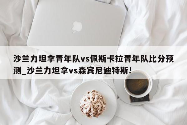 沙兰力坦拿青年队vs佩斯卡拉青年队比分预测_沙兰力坦拿vs森宾尼迪特斯!