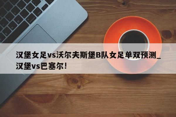 汉堡女足vs沃尔夫斯堡B队女足单双预测_汉堡vs巴塞尔!