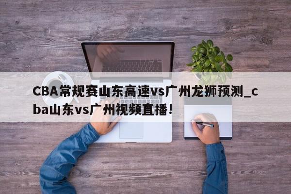 CBA常规赛山东高速vs广州龙狮预测_cba山东vs广州视频直播!