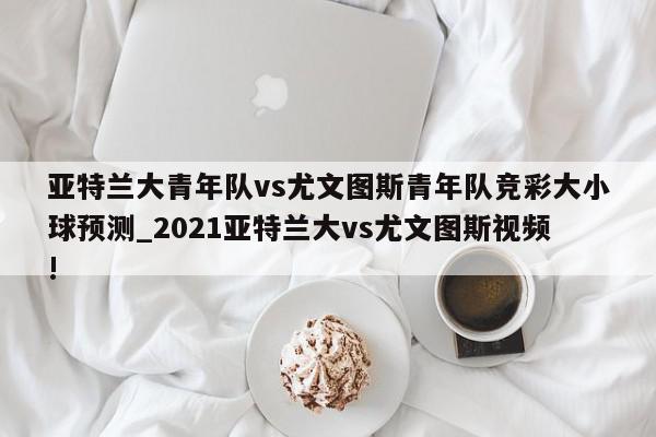 亚特兰大青年队vs尤文图斯青年队竞彩大小球预测_2021亚特兰大vs尤文图斯视频!