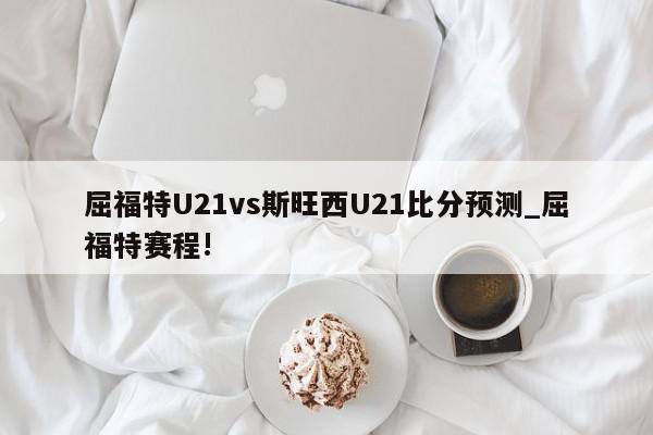 屈福特U21vs斯旺西U21比分预测_屈福特赛程!