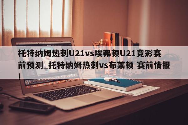 托特纳姆热刺U21vs埃弗顿U21竞彩赛前预测_托特纳姆热刺vs布莱顿 赛前情报!