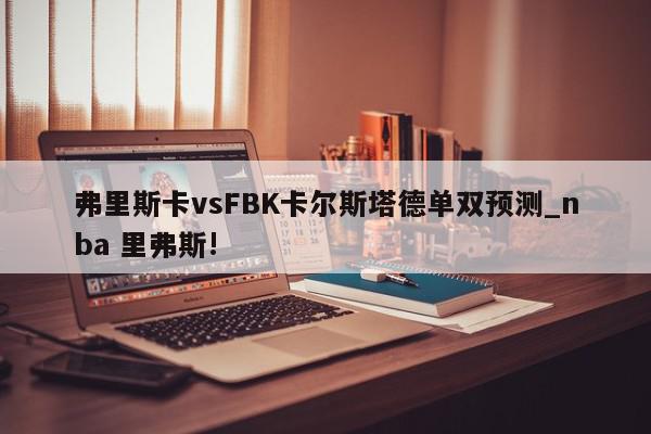 弗里斯卡vsFBK卡尔斯塔德单双预测_nba 里弗斯!