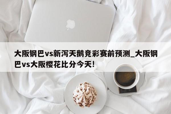 大阪钢巴vs新泻天鹅竞彩赛前预测_大阪钢巴vs大阪樱花比分今天!