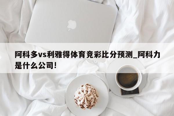 阿科多vs利雅得体育竞彩比分预测_阿科力是什么公司!