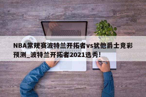 NBA常规赛波特兰开拓者vs犹他爵士竞彩预测_波特兰开拓者2021选秀!